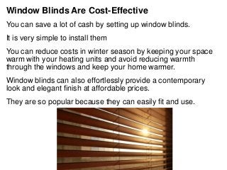 Window Blinds Are Cost-Effective
You can save a lot of cash by setting up window blinds.
It is very simple to install them
You can reduce costs in winter season by keeping your space
warm with your heating units and avoid reducing warmth
through the windows and keep your home warmer.
Window blinds can also effortlessly provide a contemporary
look and elegant finish at affordable prices.
They are so popular because they can easily fit and use.
 