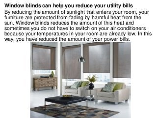 Window blinds can help you reduce your utility bills
By reducing the amount of sunlight that enters your room, your
furniture are protected from fading by harmful heat from the
sun. Window blinds reduces the amount of this heat and
sometimes you do not have to switch on your air conditioners
because your temperatures in your room are already low. In this
way, you have reduced the amount of your power bills.
 