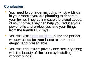 Conclusion
 You need to consider including window blinds
in your room if you are planning to decorate
your home. They ca increase the visual appeal
of your home, They can help you reduce your
power bills and protect you and your things
from the harmful UV rays.
 You can visit Save on Blind to find the perfect
window blinds for your home to look more
elegant and presentable.
 You can add instant privacy and security along
with the beauty of the room by installing
window blinds.
 