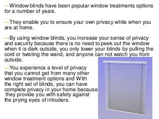 ―Window blinds have been popular window treatments options
for a number of years.
―They enable you to ensure your own privacy while when you
are at home.
―By using window blinds, you increase your sense of privacy
and security because there is no need to peek out the window
when it is dark outside, you only lower your blinds by pulling the
cord or twisting the wand, and anyone can not watch you from
outside.
―You experience a level of privacy
that you cannot get from many other
window treatment options and With
the right set of blinds, you can have
complete privacy in your home because
they provide you with safety against
the prying eyes of intruders.
 
