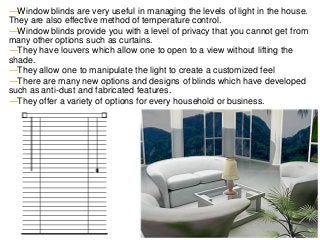 ―Window blinds are very useful in managing the levels of light in the house.
They are also effective method of temperature control.
―Window blinds provide you with a level of privacy that you cannot get from
many other options such as curtains.
―They have louvers which allow one to open to a view without lifting the
shade.
―They allow one to manipulate the light to create a customized feel
―There are many new options and designs of blinds which have developed
such as anti-dust and fabricated features.
―They offer a variety of options for every household or business.
 