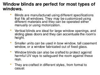 Window blinds are perfect for most types of
windows.
 Blinds are manufactured using different specifications
that fits all windows. They may be customized using
different materials and they can be operated either
manually or using motorization.
 Vertical blinds are ideal for large window openings, and
sliding glass doors and they can accentuate the room’s
height.
 Smaller units can be used in bow window, tall casement
window, or a window fabricated out of fixed glass.
 Window blinds can also be crafted to protect against
harmful UV rays to safeguard the room against these
rays.
 They are crafted in different styles, from formal to
casual.
 