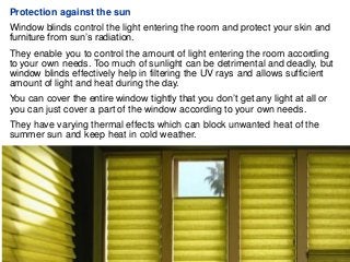 Protection against the sun
Window blinds control the light entering the room and protect your skin and
furniture from sun’s radiation.
They enable you to control the amount of light entering the room according
to your own needs. Too much of sunlight can be detrimental and deadly, but
window blinds effectively help in filtering the UV rays and allows sufficient
amount of light and heat during the day.
You can cover the entire window tightly that you don’t get any light at all or
you can just cover a part of the window according to your own needs.
They have varying thermal effects which can block unwanted heat of the
summer sun and keep heat in cold weather.
 