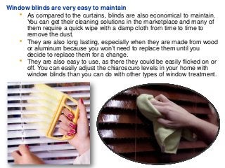 Window blinds are very easy to maintain
 As compared to the curtains, blinds are also economical to maintain.
You can get their cleaning solutions in the marketplace and many of
them require a quick wipe with a damp cloth from time to time to
remove the dust.
 They are also long lasting, especially when they are made from wood
or aluminum because you won’t need to replace them until you
decide to replace them for a change.
 They are also easy to use, as there they could be easily flicked on or
off. You can easily adjust the chiaroscuro levels in your home with
window blinds than you can do with other types of window treatment.
 