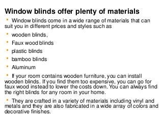 Window blinds offer plenty of materials
 Window blinds come in a wide range of materials that can
suit you in different prices and styles such as
 wooden blinds,
 Faux wood blinds
 plastic blinds
 bamboo blinds
 Aluminum
 If your room contains wooden furniture, you can install
wooden blinds. If you find them too expensive, you can go for
faux wood instead to lower the costs down. You can always find
the right blinds for any room in your home.
 They are crafted in a variety of materials including vinyl and
metals and they are also fabricated in a wide array of colors and
decorative finishes.
 