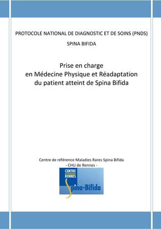 1
PROTOCOLE NATIONAL DE DIAGNOSTIC ET DE SOINS (PNDS)
SPINA BIFIDA
Prise en charge
en Médecine Physique et Réadaptation
du patient atteint de Spina Bifida
Centre de référence Maladies Rares Spina Bifida
- CHU de Rennes -
 