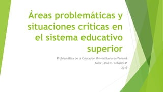 Áreas problemáticas y
situaciones críticas en
el sistema educativo
superior
Problemática de la Educación Universitaria en Panamá
Autor: José E. Ceballos P.
2017
 