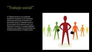 “Trabajo social”.
El Trabajo Social es una profesión
basada en la práctica y una disciplina
social que promueve el cambio y el
desarrollo social, la cohesión social, y
los principios de la justicia social. Los
derechos humanos, la responsabilidad
colectiva y el respeto a la diversidad son
fundamentales para el Trabajo Social.
 