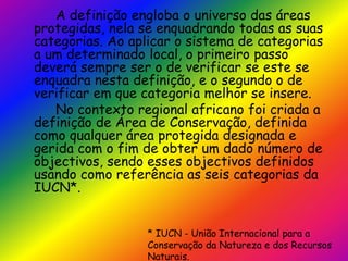 		A definição engloba o universo das áreas protegidas, nela se enquadrando todas as suas categorias. Ao aplicar o sistema de categorias a um determinado local, o primeiro passo deverá sempre ser o de verificar se este se enquadra nesta definição, e o segundo o de verificar em que categoria melhor se insere.		No contexto regional africano foi criada a definição de Área de Conservação, definida como qualquer área protegida designada e gerida com o fim de obter um dado número de objectivos, sendo esses objectivos definidos usando como referência as seis categorias da IUCN*.* IUCN - União Internacional para a Conservação da Natureza e dos Recursos Naturais.