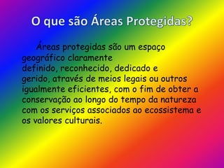 O que são Áreas Protegidas?Áreas protegidas são um espaço geográfico claramente definido, reconhecido, dedicado e gerido, através de meios legais ou outros igualmente eficientes, com o fim de obter a conservação ao longo do tempo da natureza com os serviços associados ao ecossistema e os valores culturais.
