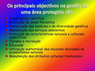 Os principais objectivos na gestão de uma área protegida são:Investigação científicaProtecção de zonas florestaisPreservação das espécies e da diversidade genéticaManutenção dos serviços ambientaisProtecção de características naturais e culturais específicasTurismo e recreaçãoEducaçãoUtilização sustentável dos recursos derivados de ecossistemas naturaisManutenção dos atributos culturais tradicionais