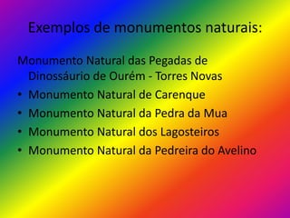 Exemplos de monumentos naturais:Monumento Natural das Pegadas de Dinossáurio de Ourém - Torres NovasMonumento Natural de CarenqueMonumento Natural da Pedra da MuaMonumento Natural dos LagosteirosMonumento Natural da Pedreira do Avelino