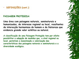 • DEFINIÇÕES (cont.):
PAISAGEM PROTEGIDA
Uma área com paisagens naturais, seminaturais e
humanizadas, de interesse regional ou local, resultantes
da interacção harmoniosa do homem e da Natureza que
evidencia grande valor estético ou natural.
A classificação de uma Paisagem Protegida tem por efeito
possibilitar a adopção de medidas que, a nível regional ou
local, permitam a manutenção e valorização das
características das paisagens naturais e seminaturais e a
diversidade ecológica.
 
