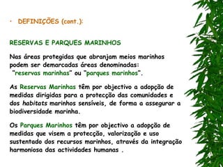 • DEFINIÇÕES (cont.):
RESERVAS E PARQUES MARINHOS
Nas áreas protegidas que abranjam meios marinhos
podem ser demarcadas áreas denominadas:
“reservas marinhas” ou “parques marinhos”.
As Reservas Marinhas têm por objectivo a adopção de
medidas dirigidas para a protecção das comunidades e
dos habitats marinhos sensíveis, de forma a assegurar a
biodiversidade marinha.
Os Parques Marinhos têm por objectivo a adopção de
medidas que visem a protecção, valorização e uso
sustentado dos recursos marinhos, através da integração
harmoniosa das actividades humanas .
 