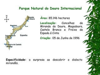 Parque Natural do Douro Internacional
Área: 85.146 hectares
Localização: Concelhos de
Miranda do Douro, Mogadouro,
Castelo Branco e Freixo de
Espada á Cinta
Criação: 05 de Junho de 1996
Especificidade: a surpresa ao descobrir o dialecto
mirandês.
 