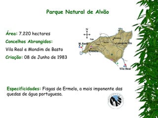 Parque Natural de Alvão
Área: 7.220 hectares
Concelhos Abrangidos:
Vila Real e Mondim de Basto
Criação: 08 de Junho de 1983
Especificidades: Fisgas de Ermelo, a mais imponente das
quedas de água portuguesa.
 
