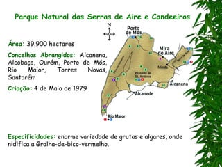 Parque Natural das Serras de Aire e Candeeiros
Área: 39.900 hectares
Concelhos Abrangidos: Alcanena,
Alcobaça, Ourém, Porto de Mós,
Rio Maior, Torres Novas,
Santarém
Criação: 4 de Maio de 1979
Especificidades: enorme variedade de grutas e algares, onde
nidifica a Gralha-de-bico-vermelho.
 