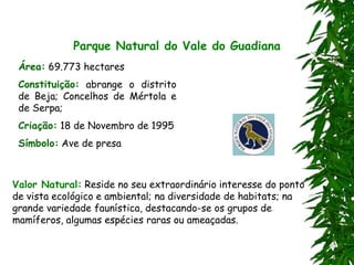 Parque Natural do Vale do Guadiana
Área: 69.773 hectares
Constituição: abrange o distrito
de Beja; Concelhos de Mértola e
de Serpa;
Criação: 18 de Novembro de 1995
Símbolo: Ave de presa
Valor Natural: Reside no seu extraordinário interesse do ponto
de vista ecológico e ambiental; na diversidade de habitats; na
grande variedade faunística, destacando-se os grupos de
mamíferos, algumas espécies raras ou ameaçadas.
 