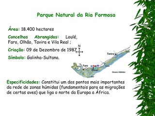 Parque Natural da Ria Formosa
Área: 18.400 hectares
Concelhos Abrangidos: Loulé,
Faro, Olhão, Tavira e Vila Real ;
Criação: 09 de Dezembro de 1987
Símbolo: Galinha-Sultana.
Especificidades: Constitui um dos pontos mais importantes
da rede de zonas húmidas (fundamentais para as migrações
de certas aves) que liga o norte da Europa a África.
 