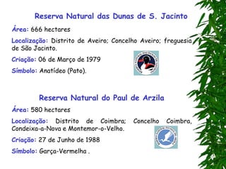 Reserva Natural das Dunas de S. Jacinto
Área: 666 hectares
Localização: Distrito de Aveiro; Concelho Aveiro; freguesia
de São Jacinto.
Criação: 06 de Março de 1979
Símbolo: Anatídeo (Pato).
Reserva Natural do Paul de Arzila
Área: 580 hectares
Localização: Distrito de Coimbra; Concelho Coimbra,
Condeixa-a-Nova e Montemor-o-Velho.
Criação: 27 de Junho de 1988
Símbolo: Garça-Vermelha .
 