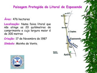 Paisagem Protegida do Litoral de Esposende
Área: 476 hectares
Localização: Numa faixa litoral que
não atinge os 20 quilómetros de
comprimento e cuja largura maior é
de 300 metros
Criação: 17 de Novembro de 1987
Símbolo: Moinho de Vento.
 