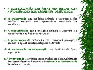• A CLASSIFICAÇÃO DAS ÁREAS PROTEGIDAS VISA
A PROSSECUÇÃO DOS SEGUINTES OBJECTIVOS:
a) A preservação das espécies animais e vegetais e dos
habitats naturais que apresentem características
peculiares;
b) A reconstituição das populações animais e vegetais e a
recuperação dos habitats naturais;
c) A preservação de biótopos e de formações geológicas,
geomorfológicas ou espeleológicas notáveis;
d) A preservação ou recuperação dos habitats de fauna
migratória;
e)A investigação cientifica indispensável ao desenvolvimento
dos conhecimentos humanos e o estudo e a interpretação
de valores naturais;
 