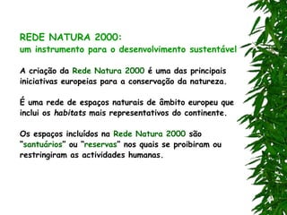 REDE NATURA 2000:
um instrumento para o desenvolvimento sustentável
A criação da Rede Natura 2000 é uma das principais
iniciativas europeias para a conservação da natureza.
É uma rede de espaços naturais de âmbito europeu que
inclui os habitats mais representativos do continente.
Os espaços incluídos na Rede Natura 2000 são
“santuários” ou “reservas” nos quais se proibiram ou
restringiram as actividades humanas.
 