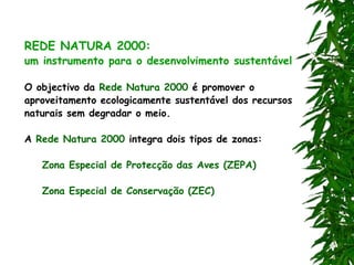 REDE NATURA 2000:
um instrumento para o desenvolvimento sustentável
O objectivo da Rede Natura 2000 é promover o
aproveitamento ecologicamente sustentável dos recursos
naturais sem degradar o meio.
A Rede Natura 2000 integra dois tipos de zonas:
Zona Especial de Protecção das Aves (ZEPA)
Zona Especial de Conservação (ZEC)
 
