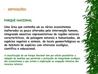 • DEFINIÇÕES:
PARQUE NACIONAL
Uma área que contenha um ou vários ecossistemas
inalterados ou pouco alterados pela intervenção humana,
integrando amostras representativas de regiões naturais
características, de paisagens naturais e humanizadas, de
espécies vegetais e animais, de locais geomorfológicos ou
de habitats de espécies com interesse ecológico,
científico e educacional.
A classificação de um Parque Nacional tem por efeito possibilitar a
adopção de medidas que permitam a protecção da integridade ecológica
dos ecossistemas e que evitem a exploração ou ocupação intensiva dos
recursos naturais.
 