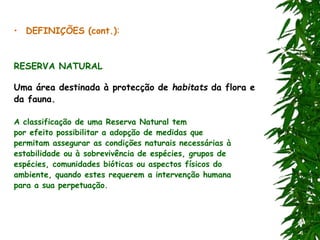 • DEFINIÇÕES (cont.):
RESERVA NATURAL
Uma área destinada à protecção de habitats da flora e
da fauna.
A classificação de uma Reserva Natural tem
por efeito possibilitar a adopção de medidas que
permitam assegurar as condições naturais necessárias à
estabilidade ou à sobrevivência de espécies, grupos de
espécies, comunidades bióticas ou aspectos físicos do
ambiente, quando estes requerem a intervenção humana
para a sua perpetuação.
 