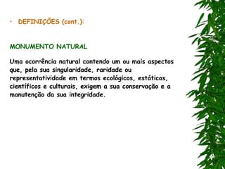 • DEFINIÇÕES (cont.):
MONUMENTO NATURAL
Uma ocorrência natural contendo um ou mais aspectos
que, pela sua singularidade, raridade ou
representatividade em termos ecológicos, estáticos,
científicos e culturais, exigem a sua conservação e a
manutenção da sua integridade.
 