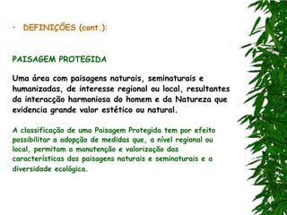 • DEFINIÇÕES (cont.):


PAISAGEM PROTEGIDA

Uma área com paisagens naturais, seminaturais e
humanizadas, de interesse regional ou local, resultantes
da interacção harmoniosa do homem e da Natureza que
evidencia grande valor estético ou natural.

A classificação de uma Paisagem Protegida tem por efeito
possibilitar a adopção de medidas que, a nível regional ou
local, permitam a manutenção e valorização das
características das paisagens naturais e seminaturais e a
diversidade ecológica.
 