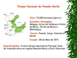 Parque Nacional da Peneda-Gerês



                         Área: 72.000 hectares (aprox.)
                         Concelhos Abrangidos:
                         Melgaço, Arcos de Valdevez e Ponte
                         da Barca, Terras de Bouro e
                         Montalegre.
                         Serras: Peneda, Soajo, Amarela e
                         Gerês.
                         Criação: 08 de Maio de 1971.

Especificidades: O único Parque Nacional de Portugal. Zona
de transição entre as regiões Mediterrânica e Euro-Siberiana.
 