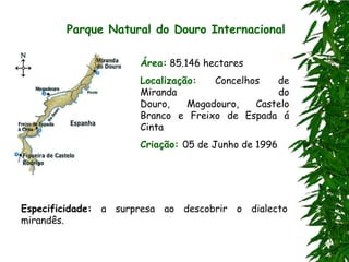 Parque Natural do Douro Internacional

                      Área: 85.146 hectares
                      Localização:   Concelhos   de
                      Miranda                    do
                      Douro,    Mogadouro,   Castelo
                      Branco e Freixo de Espada á
                      Cinta
                      Criação: 05 de Junho de 1996




Especificidade: a surpresa ao descobrir o dialecto
mirandês.
 