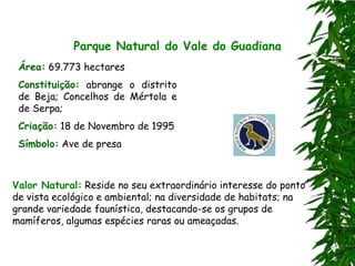 Parque Natural do Vale do Guadiana
 Área: 69.773 hectares
 Constituição: abrange o distrito
 de Beja; Concelhos de Mértola e
 de Serpa;
 Criação: 18 de Novembro de 1995
 Símbolo: Ave de presa



Valor Natural: Reside no seu extraordinário interesse do ponto
de vista ecológico e ambiental; na diversidade de habitats; na
grande variedade faunística, destacando-se os grupos de
mamíferos, algumas espécies raras ou ameaçadas.
 