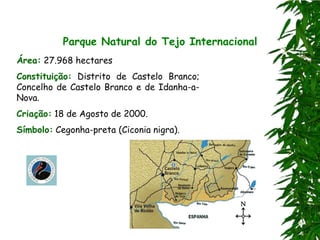 Parque Natural do Tejo Internacional
Área: 27.968 hectares
Constituição: Distrito de Castelo Branco;
Concelho de Castelo Branco e de Idanha-a-
Nova.
Criação: 18 de Agosto de 2000.
Símbolo: Cegonha-preta (Ciconia nigra).
 