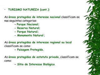 • TURISMO NATUREZA (cont.):

As áreas protegidas de interesse nacional classificam-se
nas seguintes categorias:
       - Parque Nacional;
       - Reserva Natural;
       - Parque Natural;
       - Monumento Natural ;

As áreas protegidas de interesse regional ou local
classificam-se como:
        - Paisagem Protegida.

As áreas protegidas de estatuto privado, classificam-se
como:
       - Sítio de Interesse Biológico.
 
