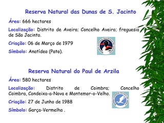 Reserva Natural das Dunas de S. Jacinto
Área: 666 hectares
Localização: Distrito de Aveiro; Concelho Aveiro; freguesia
de São Jacinto.
Criação: 06 de Março de 1979
Símbolo: Anatídeo (Pato).



         Reserva Natural do Paul de Arzila
Área: 580 hectares
Localização:     Distrito   de     Coimbra;       Concelho
Coimbra, Condeixa-a-Nova e Montemor-o-Velho.
Criação: 27 de Junho de 1988
Símbolo: Garça-Vermelha .
 