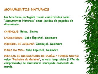 MONUMENTOS NATURAIS

No território português foram classificados como
“Monumentos Naturais” cinco jazidas de pegadas de
dinossáurio:

CARENQUE: Belas, Sintra

LAGOSTEIROS: Cabo Espichel, Sesimbra

PEDREIRA DE AVELINO: Zambujal, Sesimbra

PEDRA DA MUA: Cabo Espichel, Sesimbra

PEGADAS DE DINOSSÁURIO DE OURÉM / TORRES NOVAS:
vulgo “Pedreira do Galinha”, a mais longa pista (147m de
comprimento) de dinossáurio saurópode conhecida do
mundo.
 