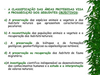 • A CLASSIFICAÇÃO DAS ÁREAS PROTEGIDAS VISA
  A PROSSECUÇÃO DOS SEGUINTES OBJECTIVOS:

a) A preservação das espécies animais e vegetais e dos
   habitats naturais que apresentem características
   peculiares;

b) A reconstituição das populações animais e vegetais e a
   recuperação dos habitats naturais;

c)     A preservação de biótopos e de formações
     geológicas, geomorfológicas ou espeleológicas notáveis;

d) A preservação ou recuperação dos habitats de fauna
   migratória;

e)A investigação cientifica indispensável ao desenvolvimento
   dos conhecimentos humanos e o estudo e a interpretação
   de valores naturais;
 
