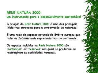 REDE NATURA 2000:
um instrumento para o desenvolvimento sustentável

A criação da Rede Natura 2000 é uma das principais
iniciativas europeias para a conservação da natureza.

É uma rede de espaços naturais de âmbito europeu que
inclui os habitats mais representativos do continente.

Os espaços incluídos na Rede Natura 2000 são
“santuários” ou “reservas” nos quais se proibiram ou
restringiram as actividades humanas.
 