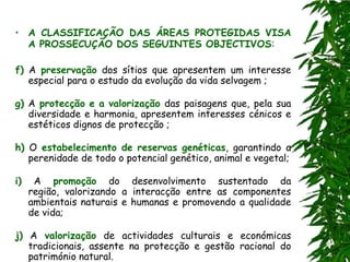 • A CLASSIFICAÇÃO DAS ÁREAS PROTEGIDAS VISA
  A PROSSECUÇÃO DOS SEGUINTES OBJECTIVOS:

f) A preservação dos sítios que apresentem um interesse
   especial para o estudo da evolução da vida selvagem ;

g) A protecção e a valorização das paisagens que, pela sua
   diversidade e harmonia, apresentem interesses cénicos e
   estéticos dignos de protecção ;

h) O estabelecimento de reservas genéticas, garantindo a
   perenidade de todo o potencial genético, animal e vegetal;

i)    A promoção do desenvolvimento sustentado da
     região, valorizando a interacção entre as componentes
     ambientais naturais e humanas e promovendo a qualidade
     de vida;

j) A valorização de actividades culturais e económicas
   tradicionais, assente na protecção e gestão racional do
   património natural.
 