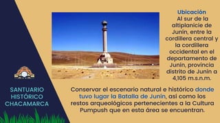 SANTUARIO
HISTÓRICO
CHACAMARCA
Ubicación
Al sur de la
altiplanicie de
Junín, entre la
cordillera central y
la cordillera
occidental en el
departamento de
Junín, provincia
distrito de Junín a
4,105 m.s.n.m.
Conservar el escenario natural e histórico donde
tuvo lugar la Batalla de Junín, así como los
restos arqueológicos pertenecientes a la Cultura
Pumpush que en esta área se encuentran.
 