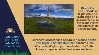 SANTUARIO
HISTÓRICO
PAMPAS DE
AYACUCHO
Ubicación
está ubicado en
la provincia de
Huamanga en el
departamento de
Ayacucho y tiene
una extensión de
300 hectáreas..
Conservar el escenario natural e histórico donde
tuvo lugar la Batalla de Junín, así como los
restos arqueológicos pertenecientes a la Cultura
Pumpush que en esta área se encuentran.
 