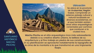 SANTUARIO
HISTÓRICO
MACHU
PICCHU
Ubicación
Se ubica en la provincia
de Urubamba, Región
Cusco. Comprende un
extenso paisaje cultural y
natural localizado en
diversos ecosistemas, en
el que también existen
otros sitios arqueológicos
conectados por caminos
que conducen a la
ciudad inca.
Machu Picchu es el sitio arqueológico inca más sobresaliente
debido a su creativo diseño urbano, la belleza de su
arquitectura y el fino trabajo en piedra de sus construcciones.
En su planificación se aprovechó notablemente la topografía de
la cima de la montaña a la que transformó en una imponente
llaqta.
 