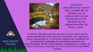 NOR-YAUYOS
COCHAS
Ubicación
Ubicada en la cuenca
alta y media del río
Cañete y en la
cuenca del Cochas
Pachacayo en la
serranía de los
departamentos de
Lima y Junín.
La RPNYC alberga además una flora y fauna típica de los
Andes distribuida entre grandes montañas, ríos, lagunas y
restos arqueológicos. Su principal objetivo es conservar los
ecosistemas y paisajes en armoniosa relación con
lasacrividades de las comunidades campesinas; proteger los
valores históricos culturales así como promover la actividad
turística.
 