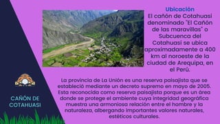CAÑÓN DE
COTAHUASI
Ubicación
El cañón de Cotahuasi
denominado "El Cañón
de las maravillas" o
Subcuenca del
Cotahuasi se ubica
aproximadamente a 400
km al noroeste de la
ciudad de Arequipa, en
el Perú.
La provincia de La Unión es una reserva paisajista que se
estableció mediante un decreto supremo en mayo de 2005.
Esta reconocida como reserva paisajista porque es un área
donde se protege el ambiente cuya integridad geográfica
muestra una armoniosa relación entre el hombre y la
naturaleza, albergando importantes valores naturales,
estéticos culturales.
 