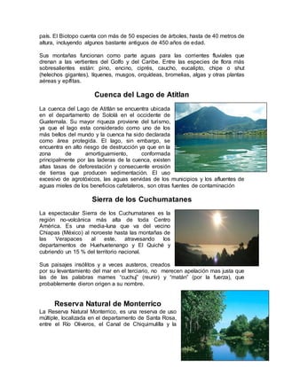 país. El Biotopo cuenta con más de 50 especies de árboles, hasta de 40 metros de
altura, incluyendo algunos bastante antiguos de 450 años de edad.
Sus montañas funcionan como parte aguas para las corrientes fluviales que
drenan a las vertientes del Golfo y del Caribe. Entre las especies de flora más
sobresalientes están: pino, encino, ciprés, caucho, eucalipto, chipe o shut
(helechos gigantes), líquenes, musgos, orquídeas, bromelias, algas y otras plantas
aéreas y epífitas.
Cuenca del Lago de Atitlan
La cuenca del Lago de Atitlán se encuentra ubicada
en el departamento de Sololá en el occidente de
Guatemala. Su mayor riqueza proviene del turismo,
ya que el lago esta considerado como uno de los
más bellos del mundo y la cuenca ha sido declarada
como área protegida. El lago, sin embargo, se
encuentra en alto riesgo de destrucción ya que en la
zona de amortiguamiento, conformada
principalmente por las laderas de la cuenca, existen
altas tasas de deforestación y consecuente erosión
de tierras que producen sedimentación. El uso
excesivo de agrotóxicos, las aguas servidas de los municipios y los afluentes de
aguas mieles de los beneficios cafetaleros, son otras fuentes de contaminación
Sierra de los Cuchumatanes
La espectacular Sierra de los Cuchumatanes es la
región no-volcánica más alta de toda Centro
América. Es una media-luna que va del vecino
Chiapas (México) al noroeste hasta las montañas de
las Verapaces al este, atravesando los
departamentos de Huehuetenango y El Quiché y
cubriendo un 15 % del territorio nacional.
Sus paisajes insólitos y a veces austeros, creados
por su levantamiento del mar en el terciario, no merecen apelación mas justa que
las de las palabras mames “cuchuj” (reunir) y “matán” (por la fuerza), que
probablemente dieron origen a su nombre.
Reserva Natural de Monterrico
La Reserva Natural Monterrico, es una reserva de uso
múltiple, localizada en el departamento de Santa Rosa,
entre el Río Oliveros, el Canal de Chiquimulilla y la
 