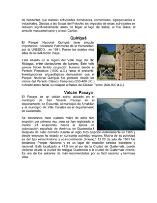 de habitantes que realizan actividades domésticas, comerciales, agropecuarias e
industriales. Gracias a las Bocas del Polochic los impactos de estas actividades se
reducen significativamente antes de llegar al lago de Izabal, al Río Dulce, al
arrecife mesoamericano y al mar Caribe.
Quiriguá
El Parque Nacional Quiriguá tiene singular
importancia, declarado Patrimonio de la Humanidad,
por la UNESCO, en 1981. Posee las estelas más
altas de la civilización maya.
Está situado en la región del Valle Bajo del Río
Motagua, entre plantaciones de banano. Este valle
parece haber tenido ocupación humana desde el
Período Preclásico (1500 a.C.) hasta el presente.
Investigaciones arqueológicas demuestran que el
Parque Nacional Quiriguá fue poblado desde los
inicios del Período Clásico Temprano (250-400 d.C.)
o desde antes hasta su colapso a finales del Clásico Tardío (600-900 d.C.).
Volcán Pacaya
El Pacaya es un volcán activo ubicado en el
municipio de San Vicente Pacaya en el
departamento de Escuintla, el municipio de Amatitlán
y el municipio de Villa Canales en el departamento
de Guatemala.
Se desconoce hace cuántos miles de años hizo
erupción por primera vez, pero se han registrado al
menos 23 erupciones desde la época de
colonización española de América en Guatemala.1
Después de estar dormido durante un siglo, hizo erupción violentamente en 1965 y
desde entonces ha estado en constante actividad eruptiva. Mucha de su actividad
es del tipo estromboliano y ocasionalmente pliniano.1 El 20 de julio de 1963 fue
declarado Parque Nacional y es un lugar de atracción turística extranjera y
nacional. Está localizado a 47.5 km al sur de la Ciudad de Guatemala, puede
visitarse desde la ciudad de Antigua Guatemala o la ciudad de Guatemala misma.
Es uno de los volcanes de más recomendados por su fácil ascenso y hermosa
vista.
 