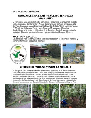 ÁREAS PROTEGIDAS DE HONDURAS
REFUGIO DE VIDA SILVESTRE COLIBRÍ ESMERALDA
HONDUREÑO
El Refugio de Vida Silvestre Colibrí Esmeralda Hondureño, se encuentra ubicado
en los municipios de Olanchito y Arenal, Departamento de Yoro, en la parte alta
del Valle de Aguán, conocido como el Valle Arriba. Esta AP tiene en conservación
2,156.56 has. de bosque Seco y Muy Seco, en 31 polígonos diferentes,
distribuidos a lo largo de 46 kilómetros de la Carretera Central, que comunica la
ciudad de Olanchito con Arenal, Jocón y Yoro mediante el Decreto 32-2014.
IMPORTANCIA ECOLÓGICA
Las zonas de vida del RVSCEH han sido clasificadas con el Sistema de Holdrige y
se han determinado tres zonas distintas:
REFUGIO DE VIDA SILVESTRE LA MURALLA
El Refugio de Vida Silvestre la Muralla se encuentra localizado en el Departamento de
Olancho entre los Municipios de La Unión, Jano y Esquipulas del Norte cuenta con una
extensión superficial de 26,903.48 has. de las que aproximadamente 13,708.35 has
corresponden a la zona núcleo y 13,195.05 has., área de amortiguamiento.El RVS La
Muralla cuenta con una clasificación de cinco ecosistemas, existiendo una gran variedad
de especies de flora, tanto del nivel Superior como de helechos, musgos y otras plantas
de menor tamaño, que son Características de los Bosques Latifoliados, Mixto y de Pino.
 